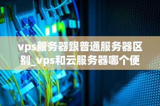 vps服务器跟普通服务器区别_vps和云服务器哪个便宜_深入理解VPS服务器与普通服务器的区别