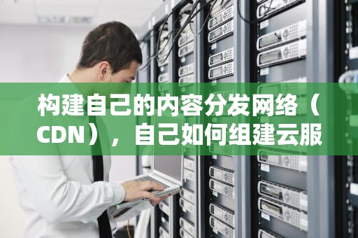 构建自己的内容分发网络（CDN），自己如何组建云服务器
