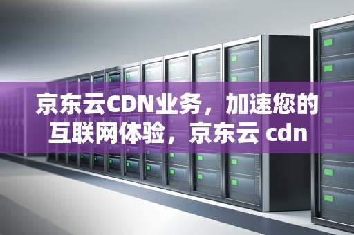 京东云CDN业务，加速您的互联网体验，京东云 cdn