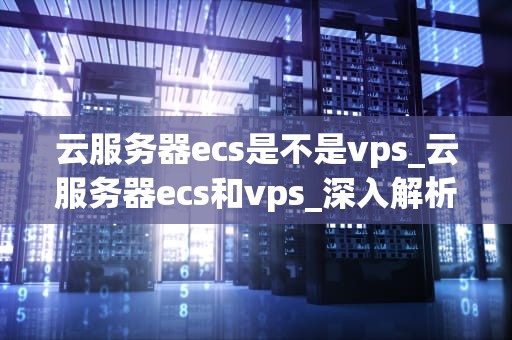 云服务器ecs是不是vps_云服务器ecs和vps_深入解析云服务器ECS与VPS的关系