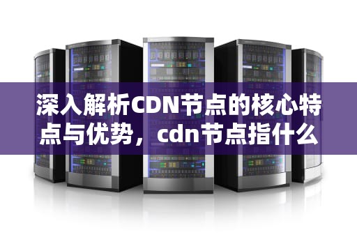 深入解析CDN节点的核心特点与优势，cdn节点指什么