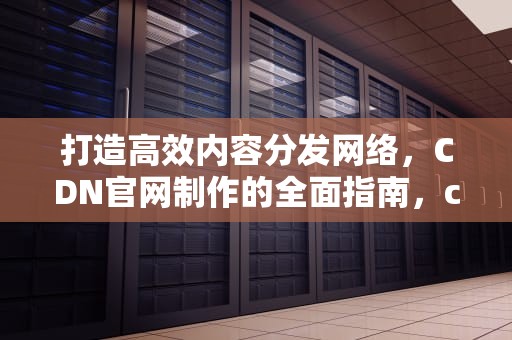 打造高效内容分发网络，CDN官网制作的全面指南，cdn怎么做