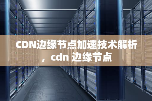 CDN边缘节点加速技术解析，cdn 边缘节点