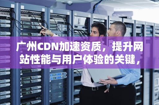 广州CDN加速资质，提升网站性能与用户体验的关键，广州cdn加速资质公司