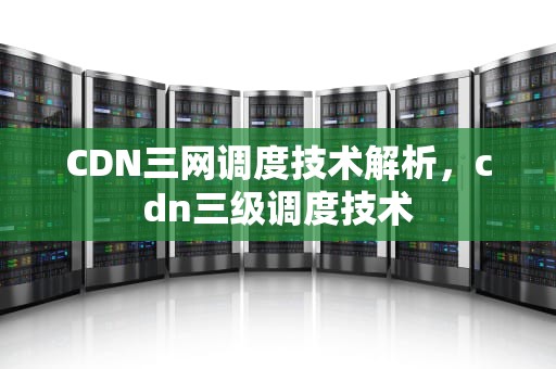CDN三网调度技术解析，cdn三级调度技术