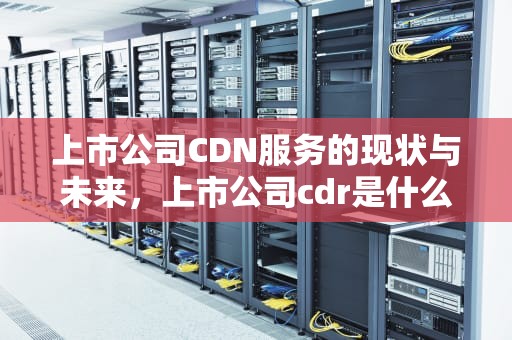 上市公司CDN服务的现状与未来，上市公司cdr是什么意思