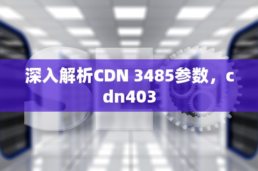深入解析CDN 3485参数，cdn403