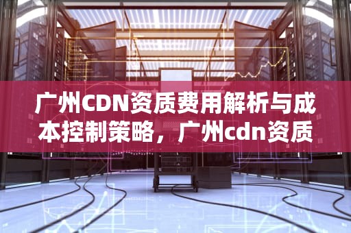 广州CDN资质费用解析与成本控制策略，广州cdn资质费用多少