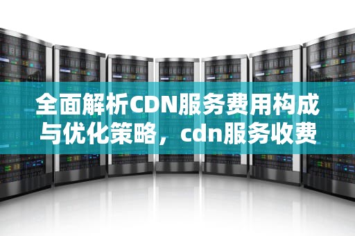 全面解析CDN服务费用构成与优化策略，cdn服务收费