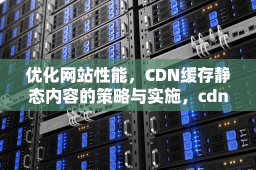 优化网站性能，CDN缓存静态内容的策略与实施，cdn缓存静态内容是什么