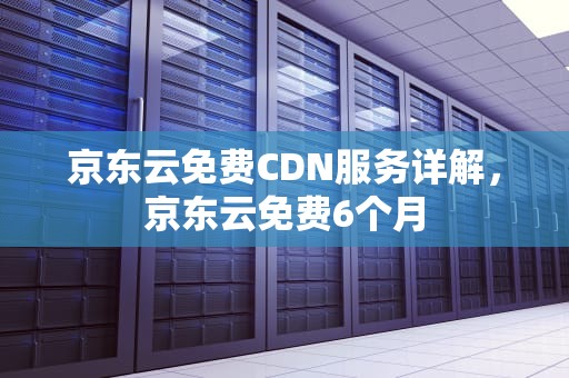 京东云免费CDN服务详解，京东云免费6个月