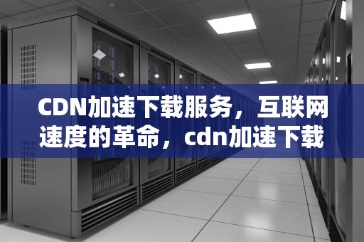 CDN加速下载服务，互联网速度的革命，cdn加速下载服务怎么开