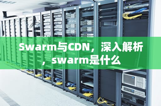 Swarm与CDN，深入解析，swarm是什么