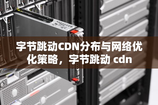 字节跳动CDN分布与网络优化策略，字节跳动 cdn