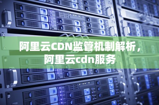 阿里云CDN监管机制解析，阿里云cdn服务