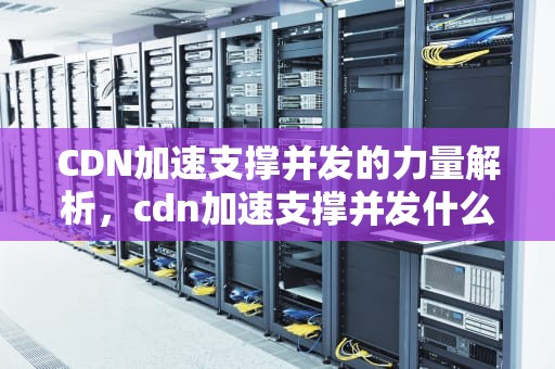CDN加速支撑并发的力量解析，cdn加速支撑并发什么意思