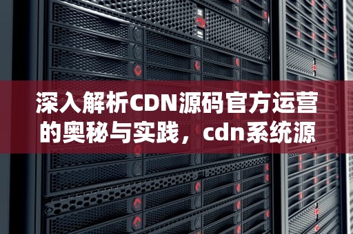 深入解析CDN源码官方运营的奥秘与实践，cdn系统源码