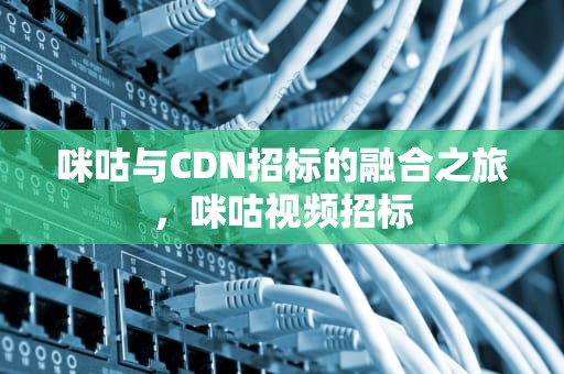咪咕与CDN招标的融合之旅，咪咕视频招标
