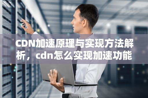CDN加速原理与实现方法解析，cdn怎么实现加速功能