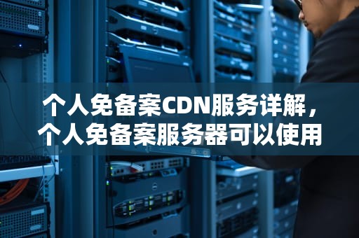 个人免备案CDN服务详解，个人免备案服务器可以使用第三方支付吗