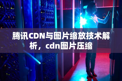 腾讯CDN与图片缩放技术解析，cdn图片压缩
