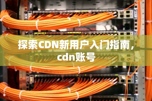 探索CDN新用户入门指南，cdn账号