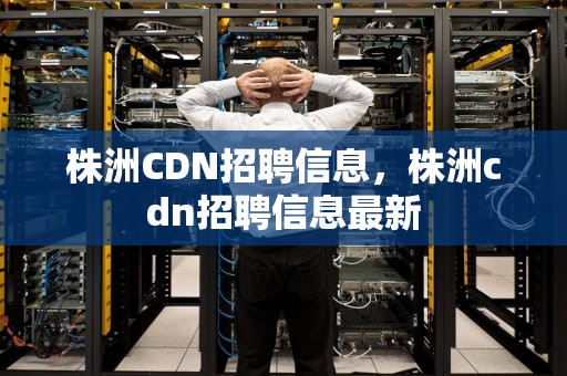 株洲CDN招聘信息，株洲cdn招聘信息最新