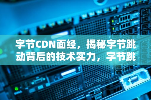 字节CDN面经，揭秘字节跳动背后的技术实力，字节跳动cdn