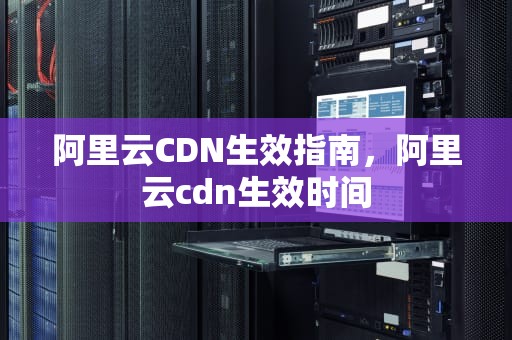 阿里云CDN生效指南，阿里云cdn生效时间