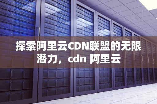 探索阿里云CDN联盟的无限潜力，cdn 阿里云