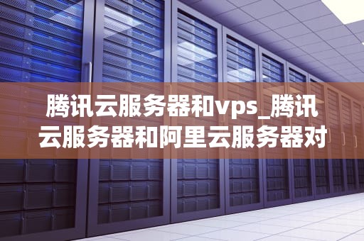 腾讯云服务器和vps_腾讯云服务器和阿里云服务器对比_腾讯云服务器与VPS的比较分析