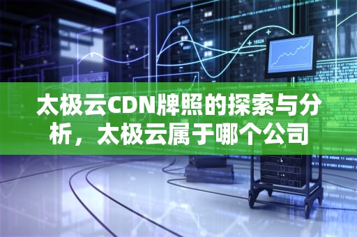 太极云CDN牌照的探索与分析，太极云属于哪个公司