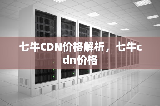 七牛CDN价格解析，七牛cdn价格