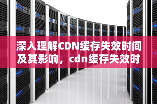 深入理解CDN缓存失效时间及其影响，cdn缓存失效时间怎么算