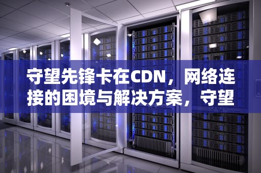 守望先锋卡在CDN，网络连接的困境与解决方案，守望先锋卡在更新下载中