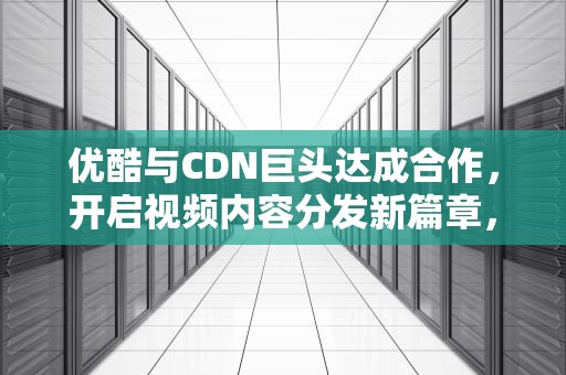 优酷与CDN巨头达成合作，开启视频内容分发新篇章，优酷 cdn