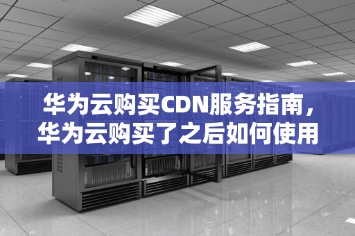 华为云购买CDN服务指南，华为云购买了之后如何使用