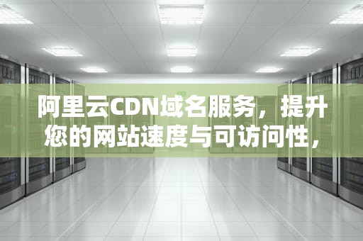 阿里云CDN域名服务，提升您的网站速度与可访问性，阿里云cdn域名关闭了看不到流量