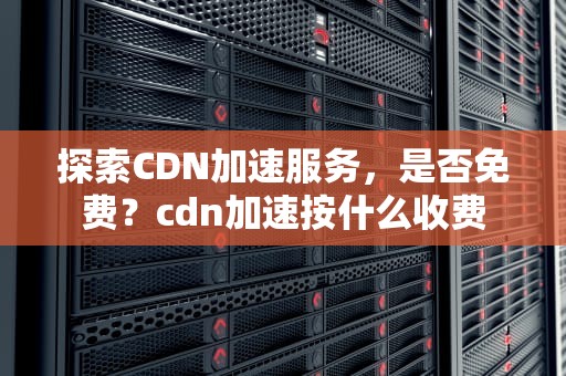 探索CDN加速服务，是否免费？cdn加速按什么收费
