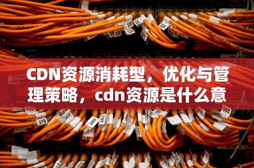 CDN资源消耗型，优化与管理策略，cdn资源是什么意思