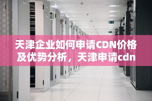 天津企业如何申请CDN价格及优势分析，天津申请cdn价格多少