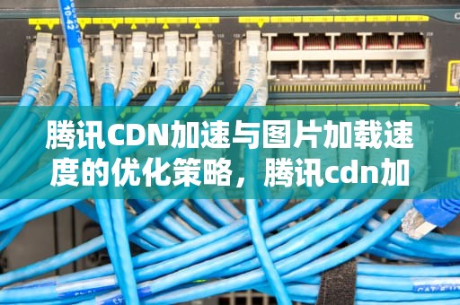 腾讯CDN加速与图片加载速度的优化策略，腾讯cdn加速好慢