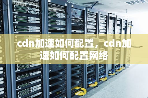 cdn加速如何配置，cdn加速如何配置网络