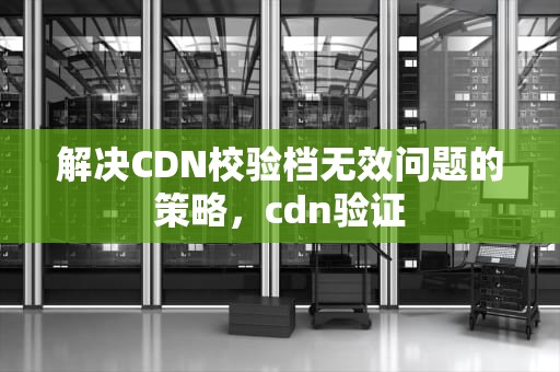 解决CDN校验档无效问题的策略，cdn验证