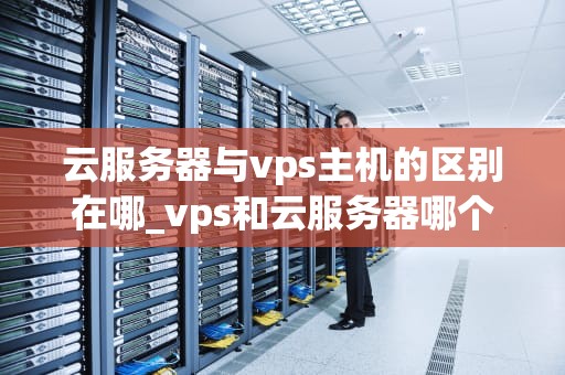 云服务器与vps主机的区别在哪_vps和云服务器哪个便宜_云服务器与VPS主机的区别