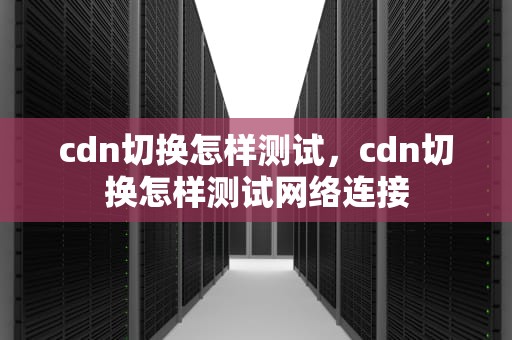 cdn切换怎样测试，cdn切换怎样测试网络连接