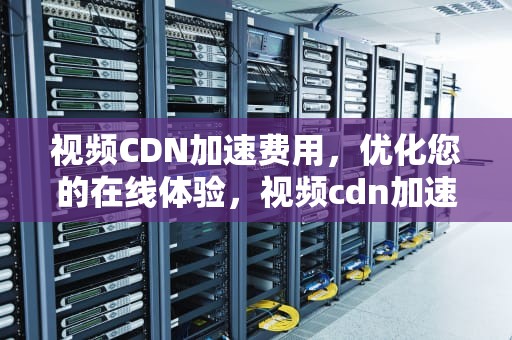 视频CDN加速费用，优化您的在线体验，视频cdn加速费用多少
