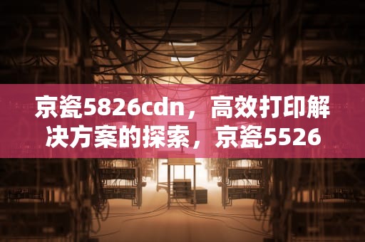 京瓷5826cdn，高效打印解决方案的探索，京瓷5526cdn怎么样