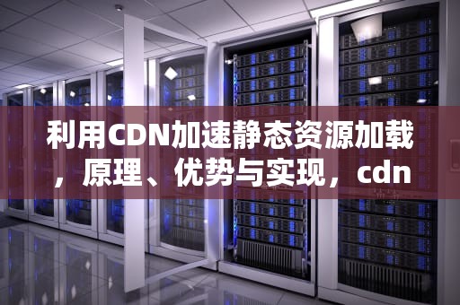 利用CDN加速静态资源加载，原理、优势与实现，cdn静态资源的使用