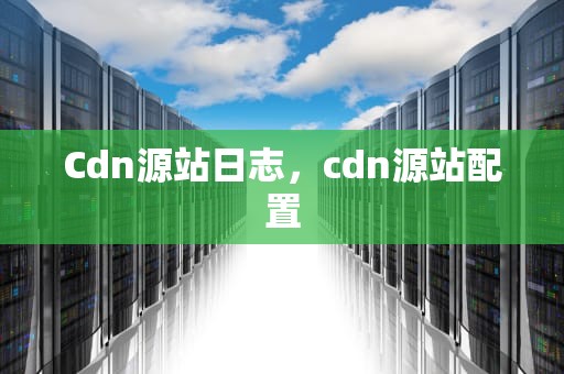 Cdn源站日志，cdn源站配置